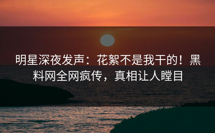 明星深夜发声：花絮不是我干的！黑料网全网疯传，真相让人瞠目