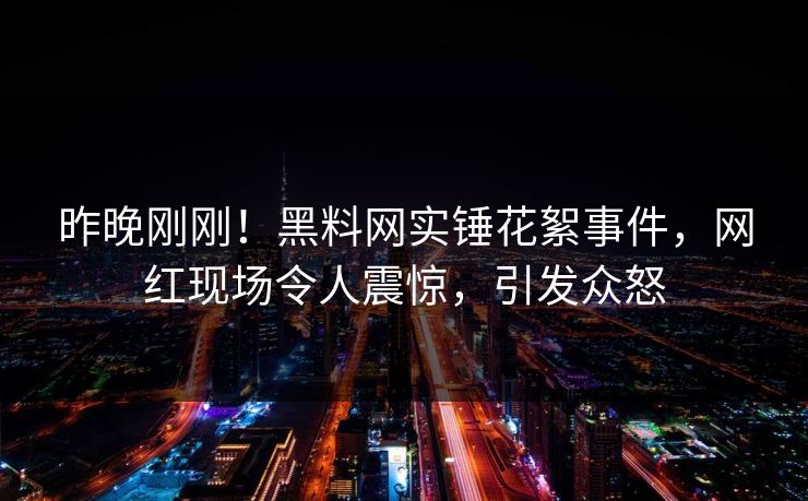 昨晚刚刚！黑料网实锤花絮事件，网红现场令人震惊，引发众怒