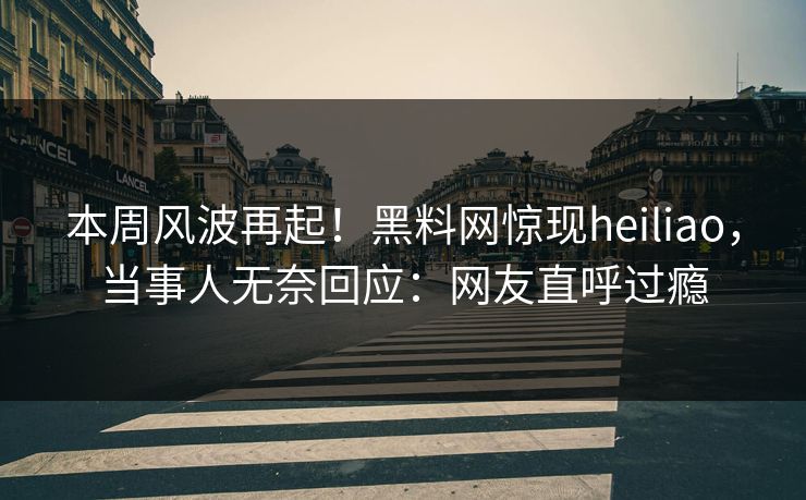 本周风波再起！黑料网惊现heiliao，当事人无奈回应：网友直呼过瘾