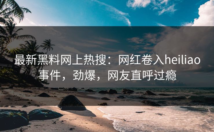 最新黑料网上热搜：网红卷入heiliao事件，劲爆，网友直呼过瘾