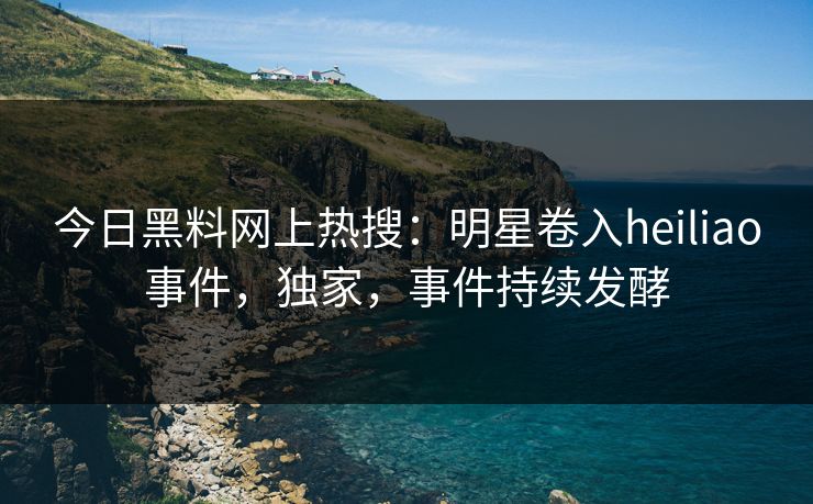 今日黑料网上热搜：明星卷入heiliao事件，独家，事件持续发酵