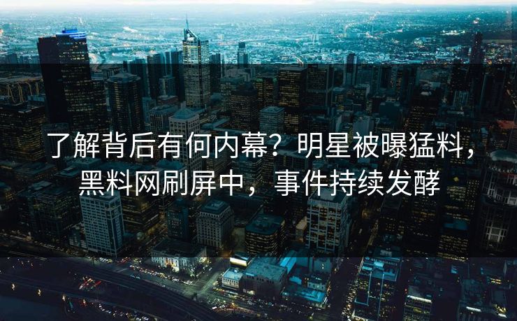 了解背后有何内幕？明星被曝猛料，黑料网刷屏中，事件持续发酵