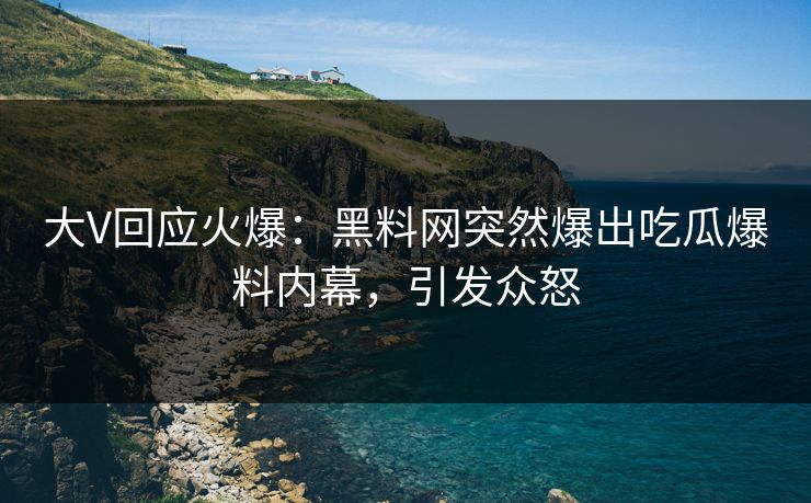 大V回应火爆：黑料网突然爆出吃瓜爆料内幕，引发众怒
