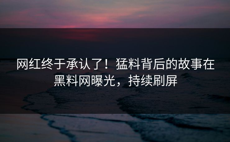 网红终于承认了！猛料背后的故事在黑料网曝光，持续刷屏