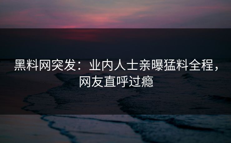 黑料网突发：业内人士亲曝猛料全程，网友直呼过瘾