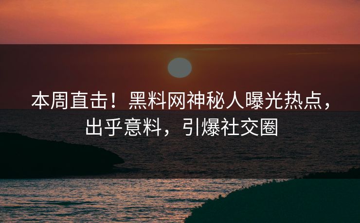 本周直击！黑料网神秘人曝光热点，出乎意料，引爆社交圈