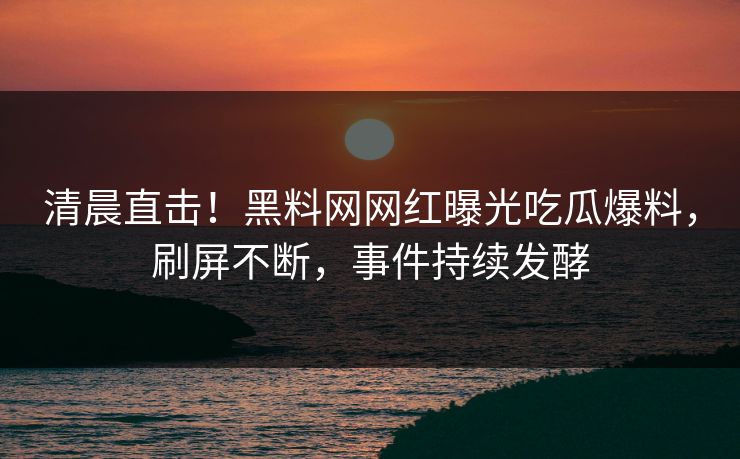 清晨直击！黑料网网红曝光吃瓜爆料，刷屏不断，事件持续发酵