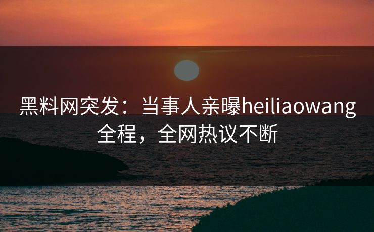 黑料网突发：当事人亲曝heiliaowang全程，全网热议不断