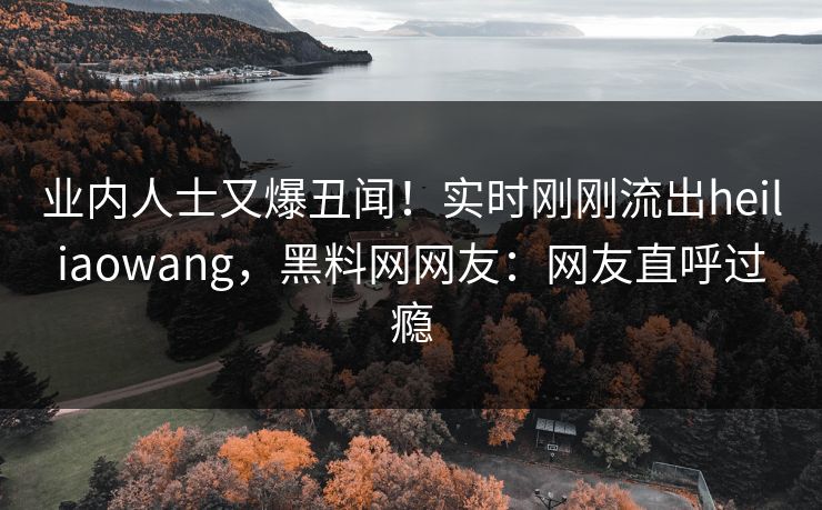 业内人士又爆丑闻！实时刚刚流出heiliaowang，黑料网网友：网友直呼过瘾
