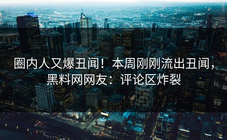 圈内人又爆丑闻！本周刚刚流出丑闻，黑料网网友：评论区炸裂