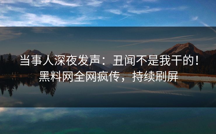 当事人深夜发声：丑闻不是我干的！黑料网全网疯传，持续刷屏