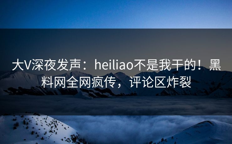 大V深夜发声：heiliao不是我干的！黑料网全网疯传，评论区炸裂