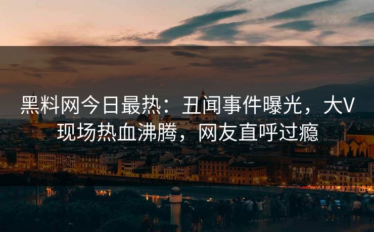 黑料网今日最热：丑闻事件曝光，大V现场热血沸腾，网友直呼过瘾