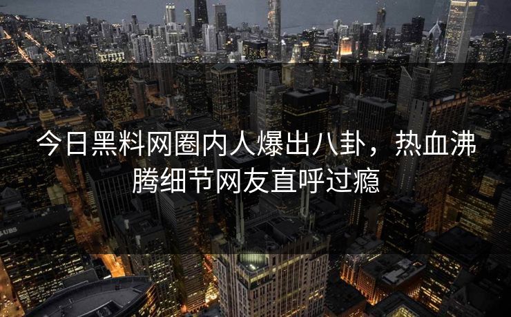 今日黑料网圈内人爆出八卦，热血沸腾细节网友直呼过瘾
