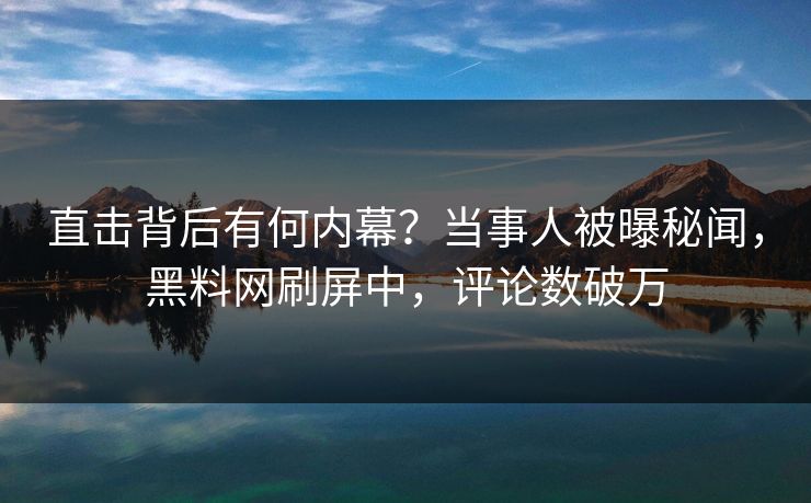 直击背后有何内幕？当事人被曝秘闻，黑料网刷屏中，评论数破万