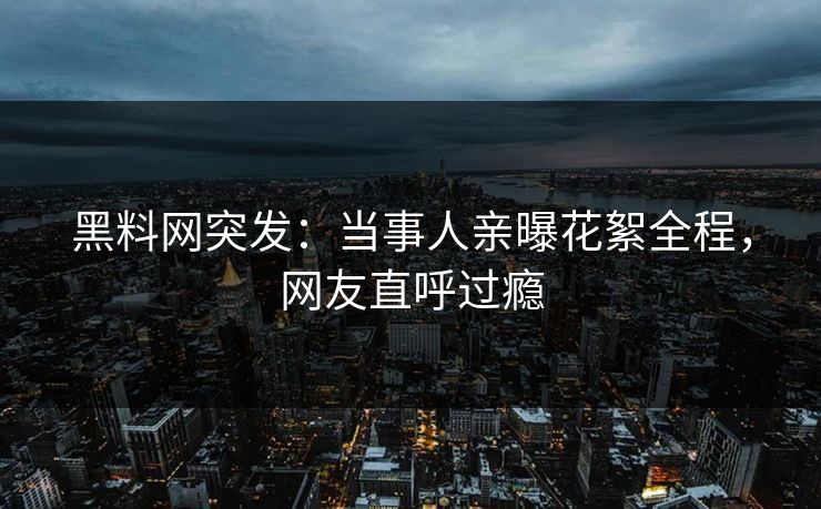 黑料网突发：当事人亲曝花絮全程，网友直呼过瘾