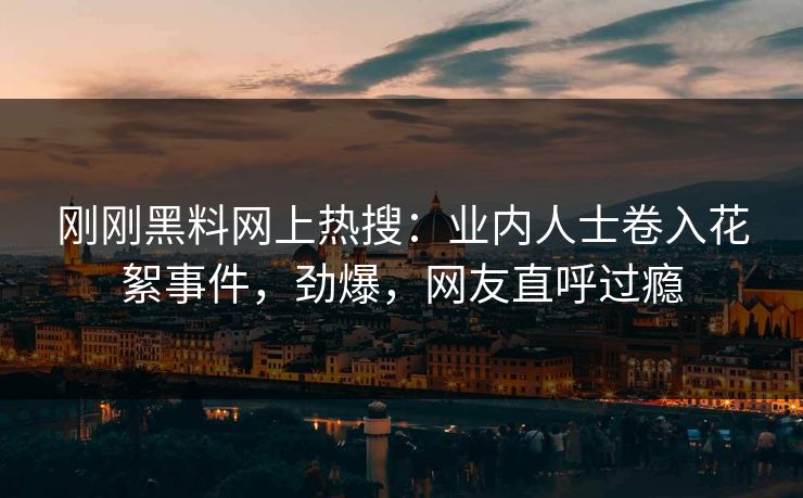 刚刚黑料网上热搜:业内人士卷入花絮事件,劲爆,网友直呼过瘾 刚刚黑料网上热搜:业内人士卷入花絮事件,劲爆,网友直呼过瘾