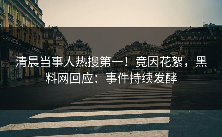 清晨当事人热搜第一!竟因花絮,黑料网回应:事件持续发酵 清晨当事人热搜第一!竟因花絮,黑料网回应:事件持续发酵