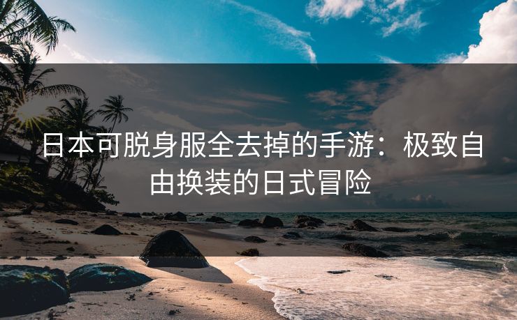 日本可脱身服全去掉的手游：极致自由换装的日式冒险