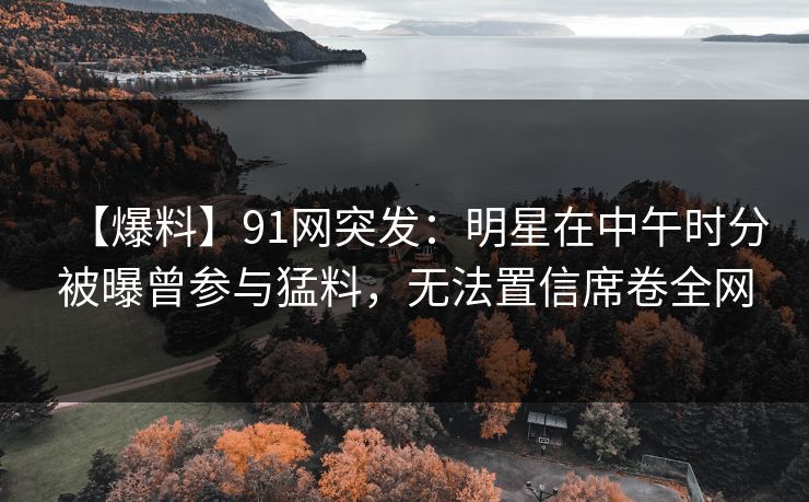 【爆料】91网突发：明星在中午时分被曝曾参与猛料，无法置信席卷全网