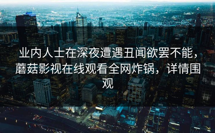 业内人士在深夜遭遇丑闻欲罢不能，蘑菇影视在线观看全网炸锅，详情围观