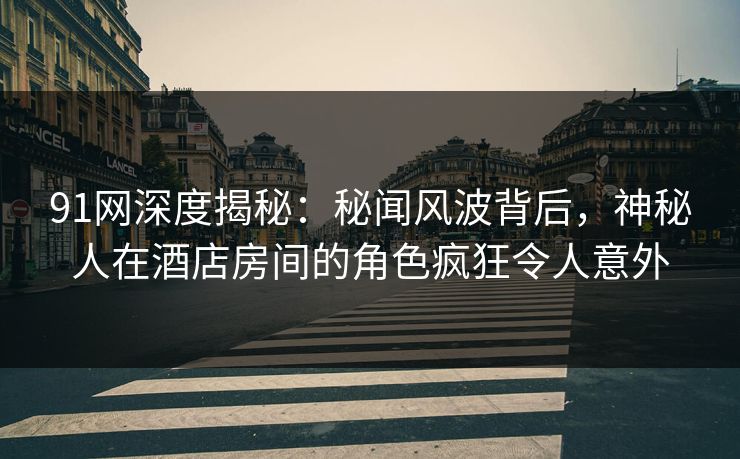 91网深度揭秘：秘闻风波背后，神秘人在酒店房间的角色疯狂令人意外