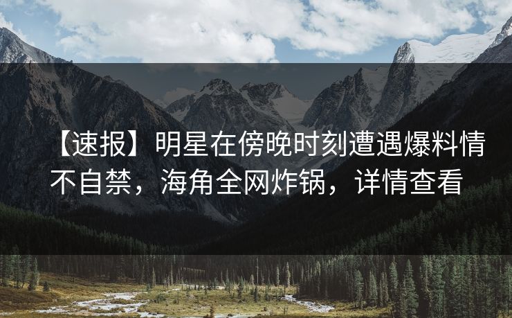 【速报】明星在傍晚时刻遭遇爆料情不自禁，海角全网炸锅，详情查看