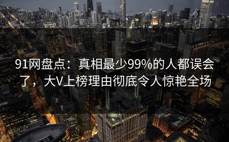 91网盘点：真相最少99%的人都误会了，大V上榜理由彻底令人惊艳全场