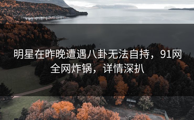 明星在昨晚遭遇八卦无法自持，91网全网炸锅，详情深扒