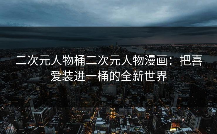 二次元人物桶二次元人物漫画：把喜爱装进一桶的全新世界