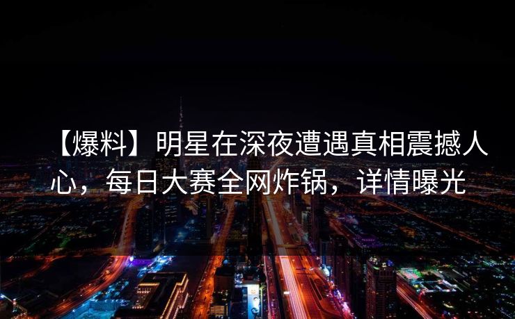 【爆料】明星在深夜遭遇真相震撼人心，每日大赛全网炸锅，详情曝光