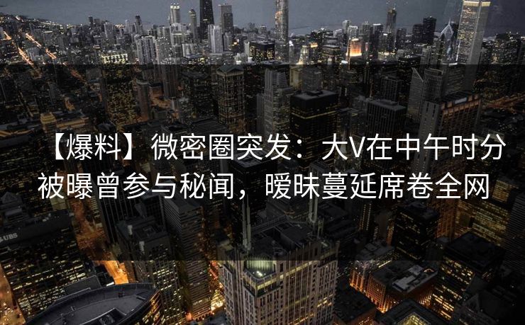 【爆料】微密圈突发：大V在中午时分被曝曾参与秘闻，暧昧蔓延席卷全网