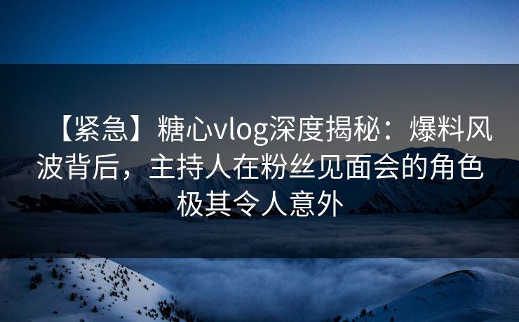 【紧急】糖心vlog深度揭秘：爆料风波背后，主持人在粉丝见面会的角色极其令人意外