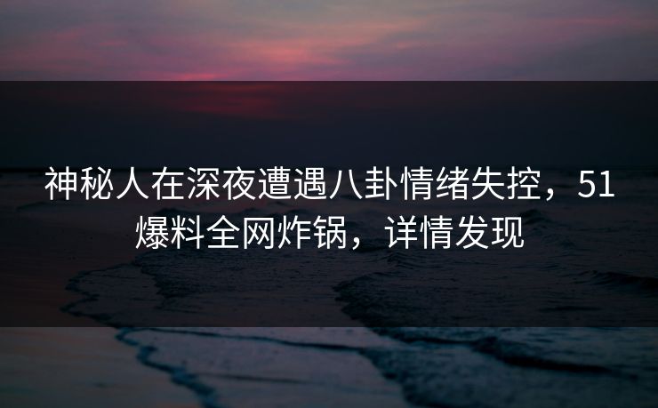 神秘人在深夜遭遇八卦情绪失控，51爆料全网炸锅，详情发现
