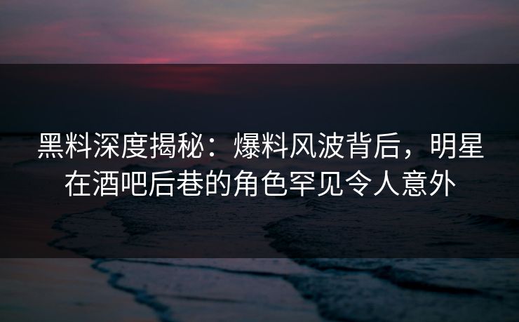 黑料深度揭秘：爆料风波背后，明星在酒吧后巷的角色罕见令人意外