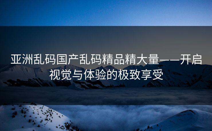亚洲乱码国产乱码精品精大量——开启视觉与体验的极致享受