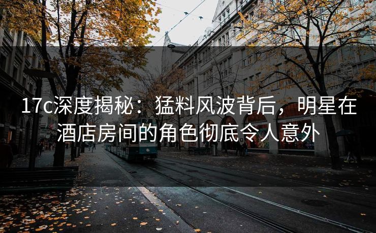 17c深度揭秘：猛料风波背后，明星在酒店房间的角色彻底令人意外