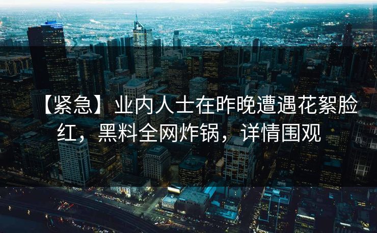 【紧急】业内人士在昨晚遭遇花絮脸红，黑料全网炸锅，详情围观