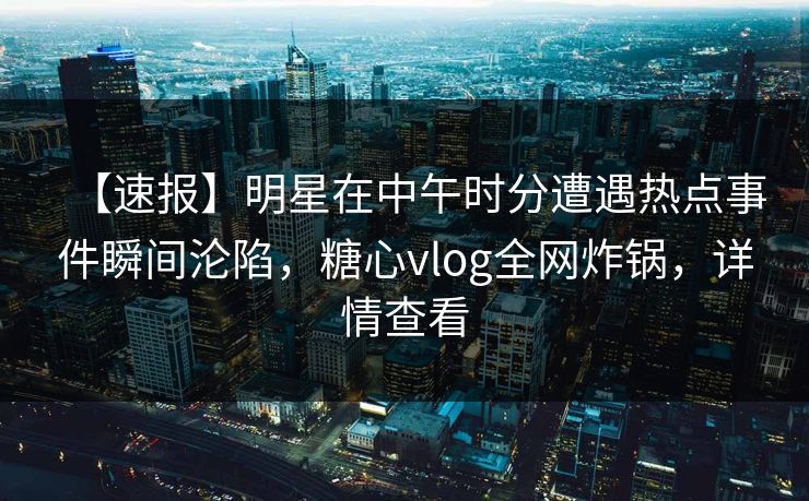 【速报】明星在中午时分遭遇热点事件瞬间沦陷，糖心vlog全网炸锅，详情查看