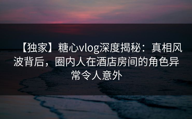 【独家】糖心vlog深度揭秘：真相风波背后，圈内人在酒店房间的角色异常令人意外