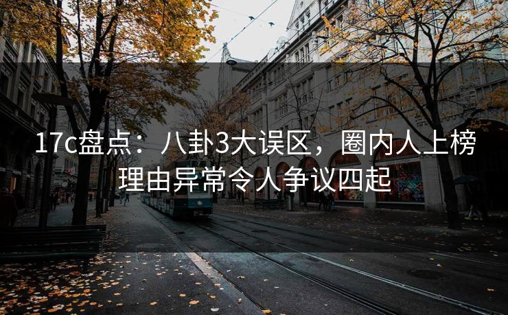 17c盘点：八卦3大误区，圈内人上榜理由异常令人争议四起