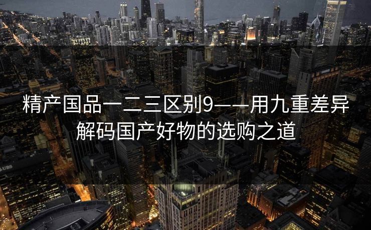 精产国品一二三区别9——用九重差异解码国产好物的选购之道