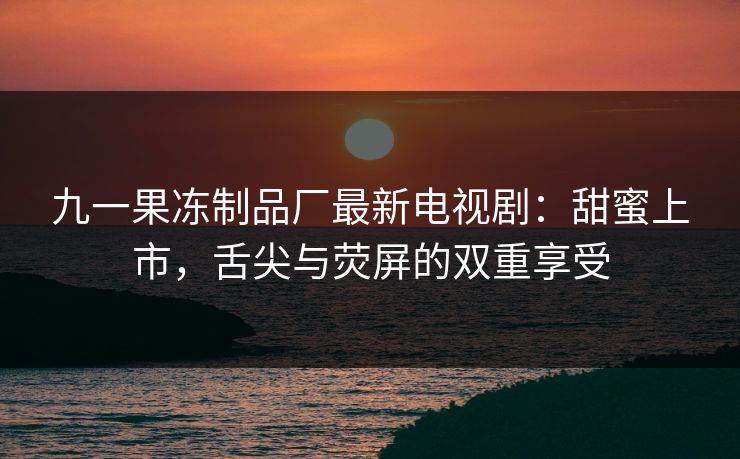 九一果冻制品厂最新电视剧：甜蜜上市，舌尖与荧屏的双重享受