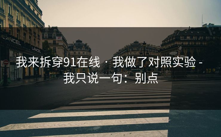 我来拆穿91在线 · 我做了对照实验 - 我只说一句:别点 我来拆穿91在线 · 我做了对照实验 - 我只说一句:别点