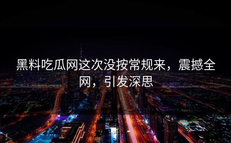 黑料吃瓜网这次没按常规来，震撼全网，引发深思