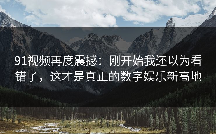 91视频再度震撼:刚开始我还以为看错了,这才是真正的数字娱乐新高地 91视频再度震撼:刚开始我还以为看错了,这才是真正的数字娱乐新高地
