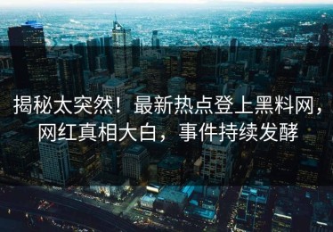 揭秘太突然！最新热点登上黑料网，网红真相大白，事件持续发酵