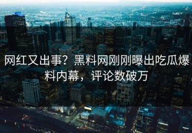 网红又出事？黑料网刚刚曝出吃瓜爆料内幕，评论数破万