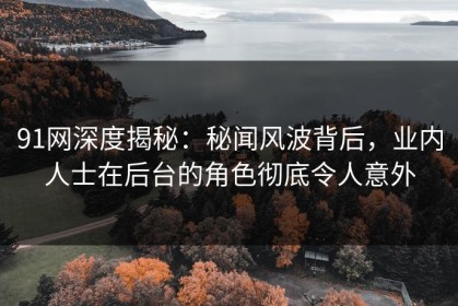 91网深度揭秘：秘闻风波背后，业内人士在后台的角色彻底令人意外