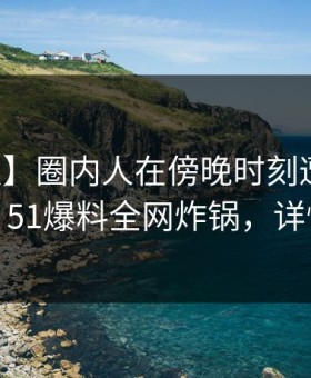 【速报】圈内人在傍晚时刻遭遇八卦迷醉，51爆料全网炸锅，详情了解